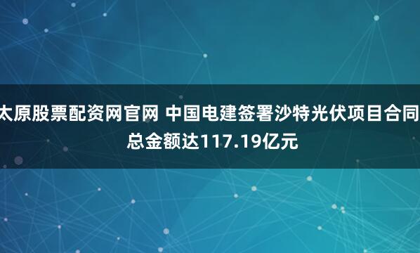 太原股票配资网官网 中国电建签署沙特光伏项目合同  总金额达117.19亿元