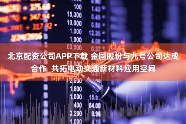 北京配资公司APP下载 金固股份与九号公司达成合作  共拓电动交通新材料应用空间