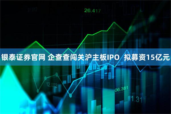 银泰证券官网 企查查闯关沪主板IPO  拟募资15亿元
