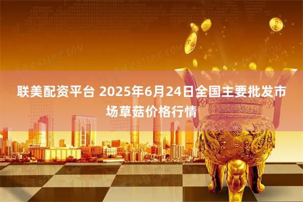 联美配资平台 2025年6月24日全国主要批发市场草菇价格行情