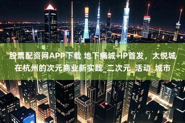 股票配资网APP下载 地下痛城+IP首发，大悦城在杭州的次元商业新实践_二次元_活动_城市