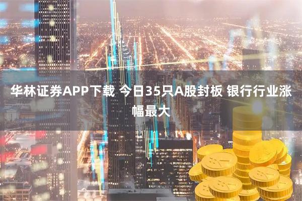 华林证券APP下载 今日35只A股封板 银行行业涨幅最大