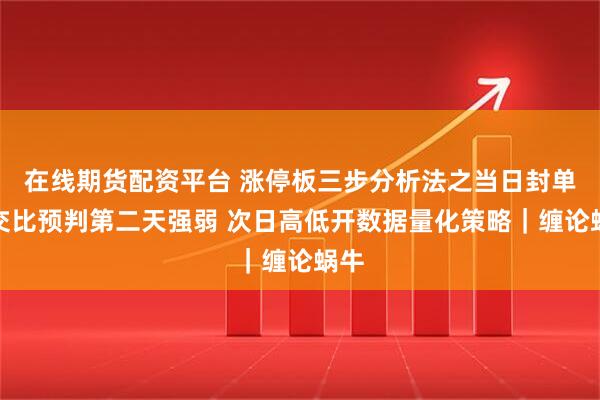 在线期货配资平台 涨停板三步分析法之当日封单成交比预判第二天强弱 次日高低开数据量化策略｜缠论蜗牛