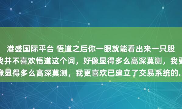 港盛国际平台 悟道之后你一眼就能看出来一只股票是不是买入时机其实我并不喜欢悟道这个词，好像显得多么高深莫测，我更喜欢已建立了交易系统的...