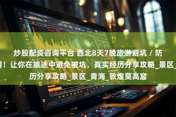 炒股配资咨询平台 西北8天7晚旅游避坑 / 防骗攻略，详细实用！让你在旅途中避免被坑，真实经历分享攻略_景区_青海_敦煌莫高窟