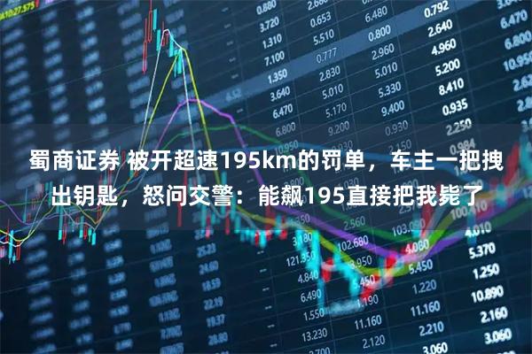 蜀商证券 被开超速195km的罚单，车主一把拽出钥匙，怒问交警：能飙195直接把我毙了