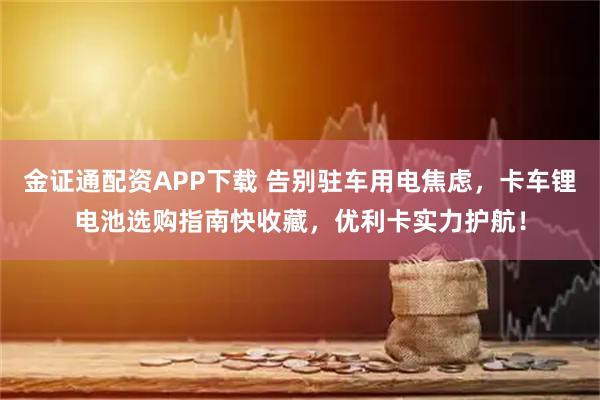金证通配资APP下载 告别驻车用电焦虑，卡车锂电池选购指南快收藏，优利卡实力护航！