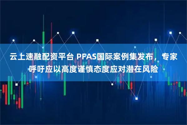云上速融配资平台 PFAS国际案例集发布，专家呼吁应以高度谨慎态度应对潜在风险