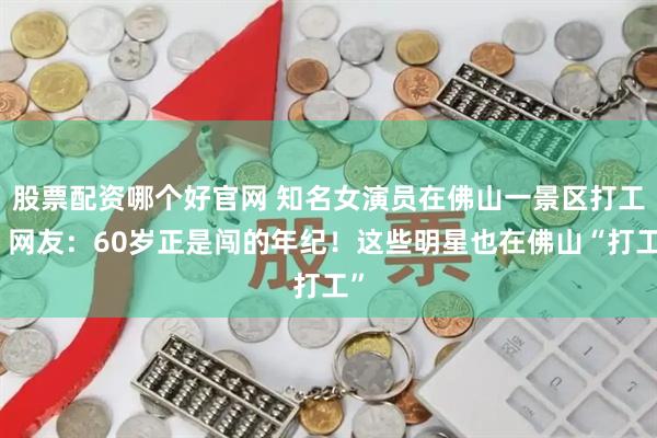 股票配资哪个好官网 知名女演员在佛山一景区打工？网友：60岁正是闯的年纪！这些明星也在佛山“打工”