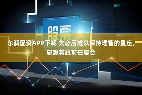 东润配资APP下载 失恋后难以保持理智的星座，总想着跟前任复合