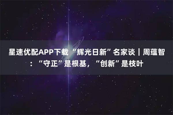 星速优配APP下载 “辉光日新”名家谈｜周蕴智：“守正”是根基，“创新”是枝叶