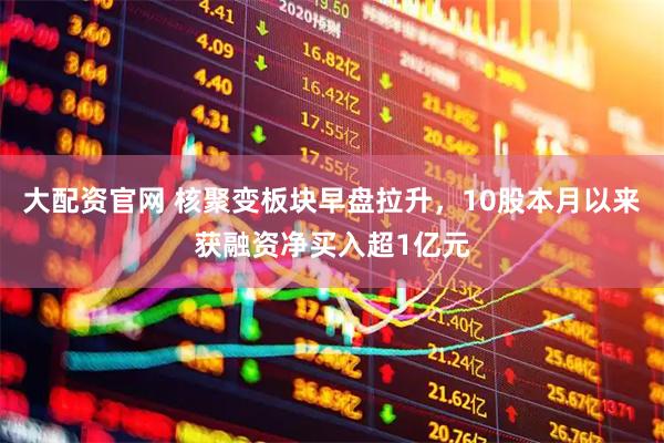 大配资官网 核聚变板块早盘拉升，10股本月以来获融资净买入超1亿元