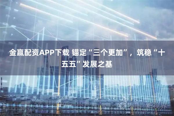 金赢配资APP下载 锚定“三个更加”，筑稳“十五五”发展之基