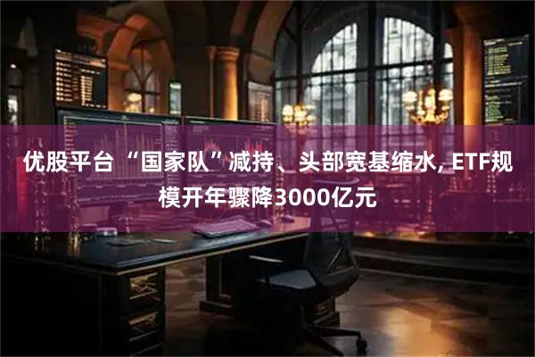 优股平台 “国家队”减持、头部宽基缩水, ETF规模开年骤降3000亿元