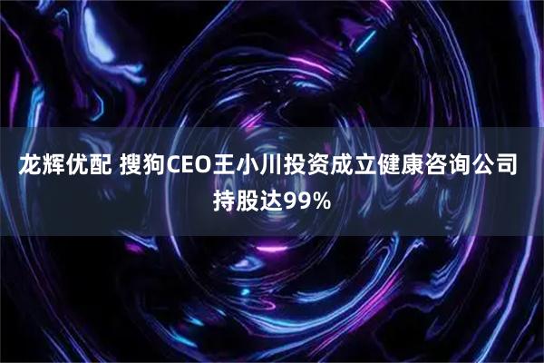 龙辉优配 搜狗CEO王小川投资成立健康咨询公司 持股达99%