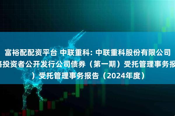 富裕配配资平台 中联重科: 中联重科股份有限公司2019年面向合格投资者公开发行公司债券（第一期）受托管理事务报告（2024年度）