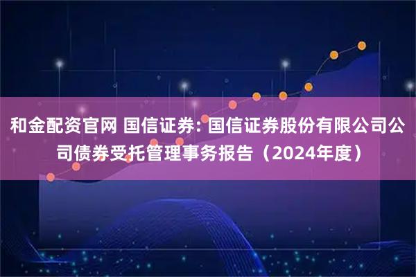 和金配资官网 国信证券: 国信证券股份有限公司公司债券受托管理事务报告（2024年度）