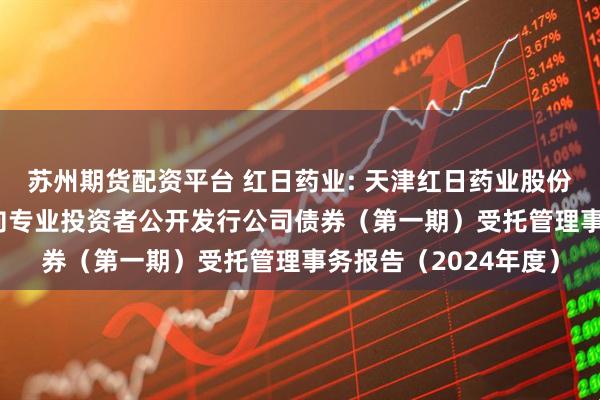 苏州期货配资平台 红日药业: 天津红日药业股份有限公司2021年面向专业投资者公开发行公司债券（第一期）受托管理事务报告（2024年度）