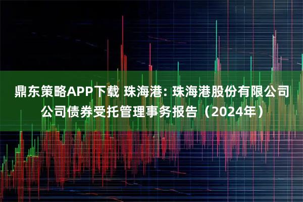 鼎东策略APP下载 珠海港: 珠海港股份有限公司公司债券受托管理事务报告（2024年）