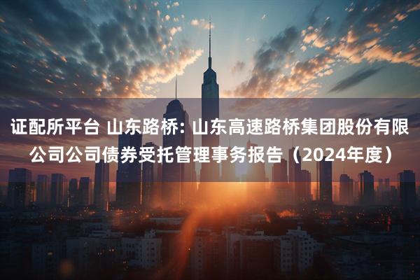 证配所平台 山东路桥: 山东高速路桥集团股份有限公司公司债券受托管理事务报告（2024年度）