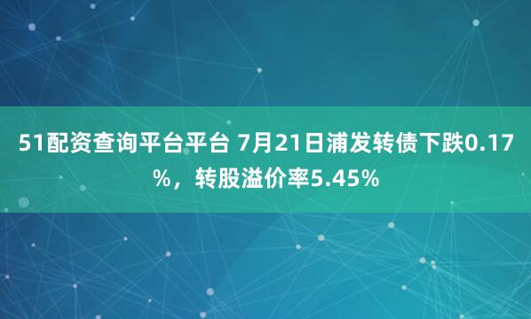 51配资查询平台平台 7月21日浦发转债下跌0.17%，转股溢价率5.45%