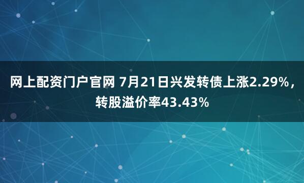 网上配资门户官网 7月21日兴发转债上涨2.29%，转股溢价率43.43%