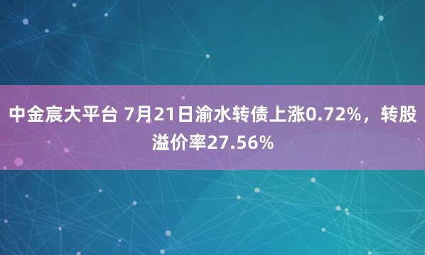 中金宸大平台 7月21日渝水转债上涨0.72%，转股溢价率27.56%