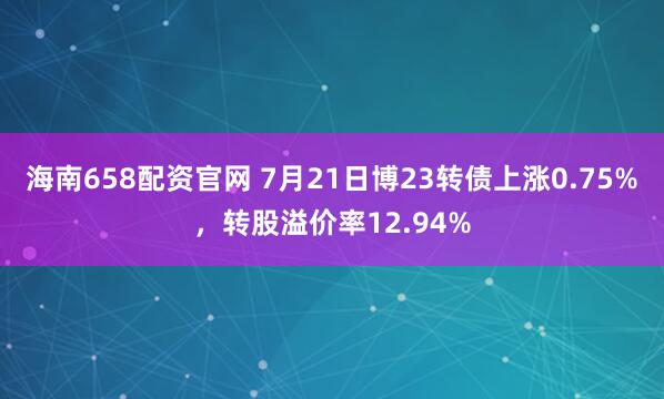 海南658配资官网 7月21日博23转债上涨0.75%，转股溢价率12.94%
