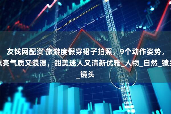 友钱网配资 旅游度假穿裙子拍照，9个动作姿势，漂亮气质又浪漫，甜美迷人又清新优雅_人物_自然_镜头