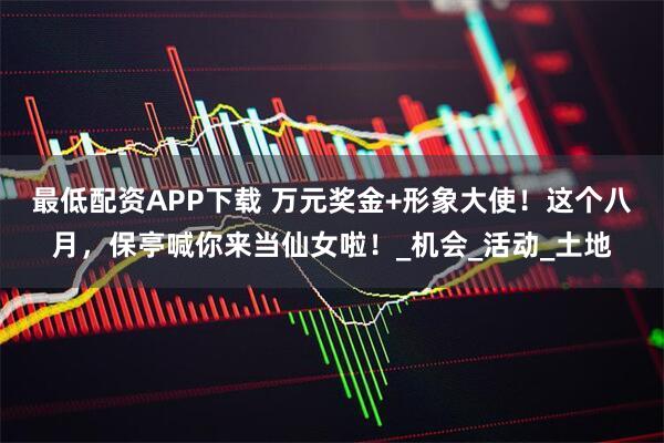 最低配资APP下载 万元奖金+形象大使！这个八月，保亭喊你来当仙女啦！_机会_活动_土地