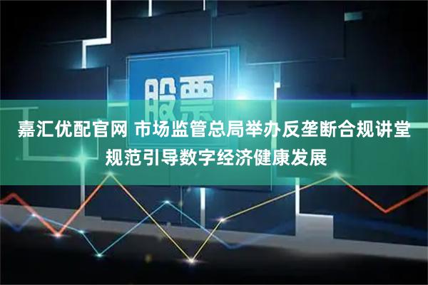 嘉汇优配官网 市场监管总局举办反垄断合规讲堂 规范引导数字经济健康发展