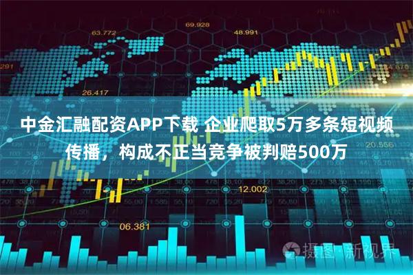 中金汇融配资APP下载 企业爬取5万多条短视频传播，构成不正当竞争被判赔500万