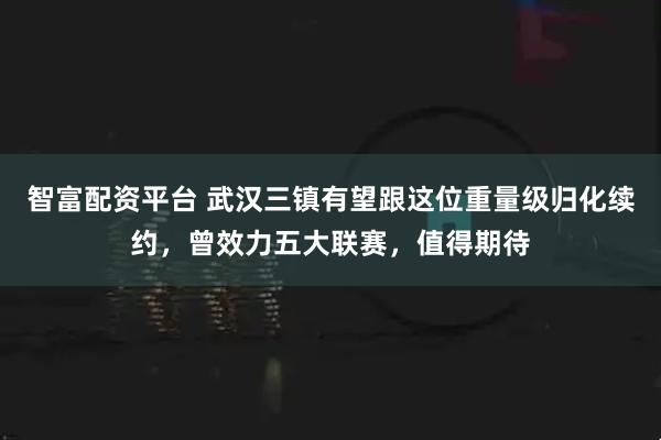 智富配资平台 武汉三镇有望跟这位重量级归化续约，曾效力五大联赛，值得期待