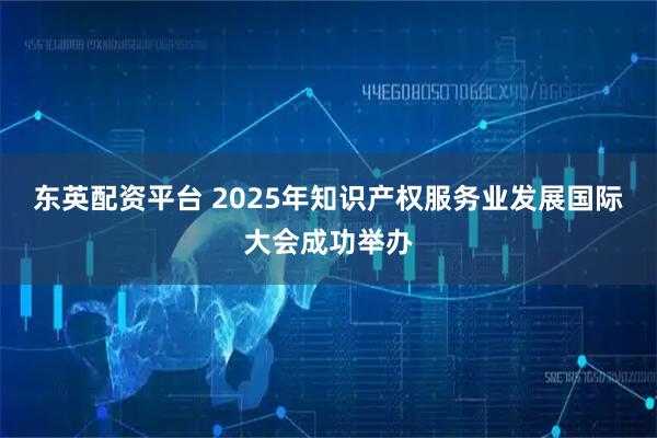 东英配资平台 2025年知识产权服务业发展国际大会成功举办