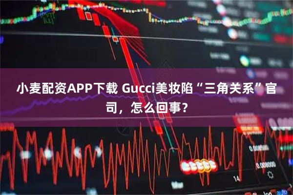 小麦配资APP下载 Gucci美妆陷“三角关系”官司，怎么回事？