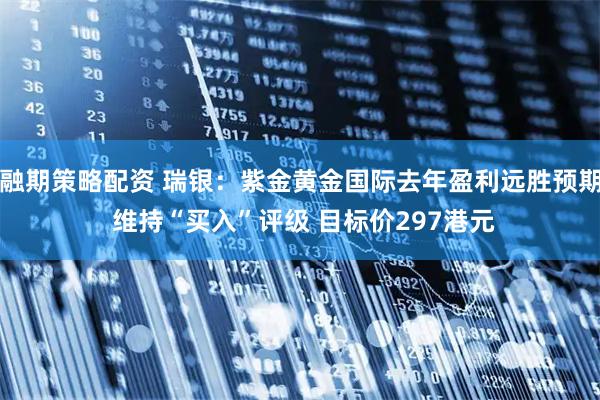 融期策略配资 瑞银：紫金黄金国际去年盈利远胜预期 维持“买入”评级 目标价297港元