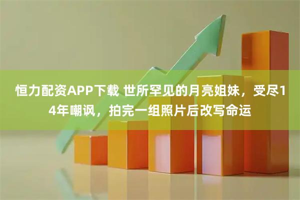 恒力配资APP下载 世所罕见的月亮姐妹，受尽14年嘲讽，拍完一组照片后改写命运