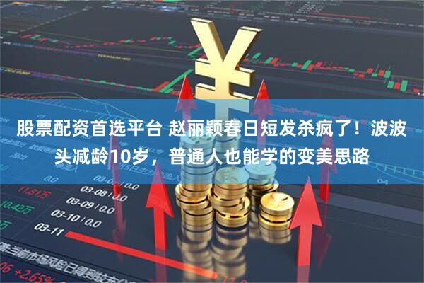 股票配资首选平台 赵丽颖春日短发杀疯了！波波头减龄10岁，普通人也能学的变美思路